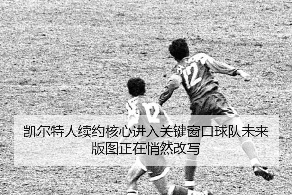 凯尔特人续约核心进入关键窗口球队未来版图正在悄然改写