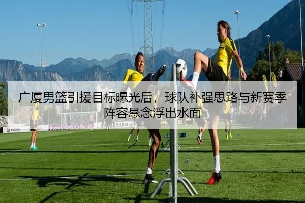 广厦男篮引援目标曝光后，球队补强思路与新赛季阵容悬念浮出水面（Huatihui）